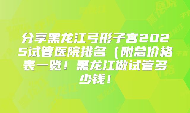 分享黑龙江弓形子宫2025试管医院排名(附总价格表一览!黑龙江做试管多少钱!