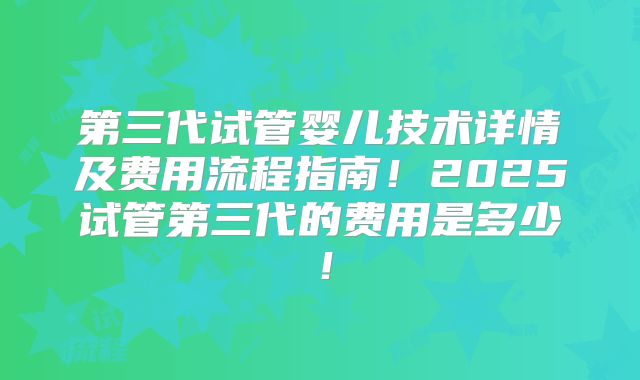 第三代试管婴儿技术详情及费用流程指南！2025试管第三代的费用是多少！