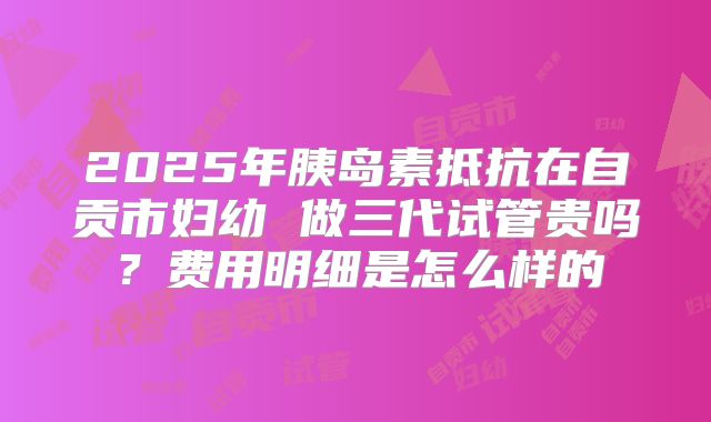 2025年胰岛素抵抗在自贡市妇幼 做三代试管贵吗?费用明细是怎么样的
