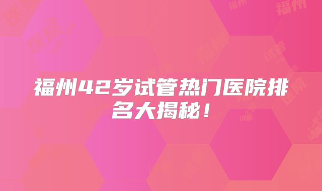 福州42岁试管热门医院排名大揭秘！
