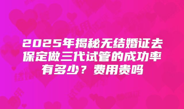 2025年揭秘无结婚证去保定做三代试管的成功率有多少?费用贵吗