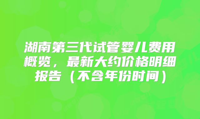 湖南第三代试管婴儿费用概览，最新大约价格明细报告（不含年份时间）