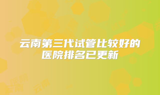 云南第三代试管比较好的医院排名已更新