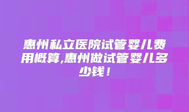 惠州私立医院试管婴儿费用概算,惠州做试管婴儿多少钱！