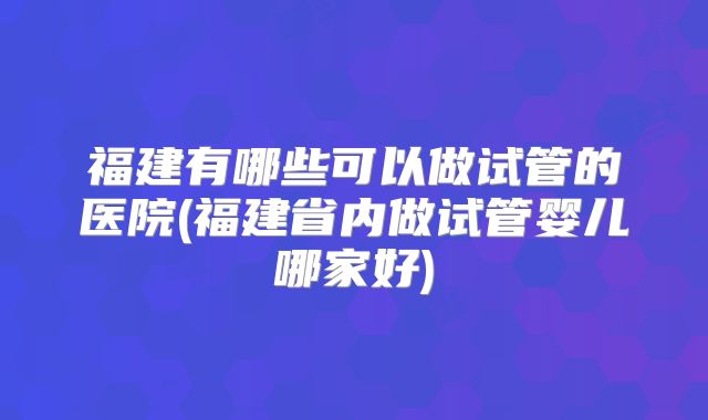 福建有哪些可以做试管的医院(福建省内做试管婴儿哪家好)