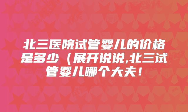 北三医院试管婴儿的价格是多少(展开说说,北三试管婴儿哪个大夫!