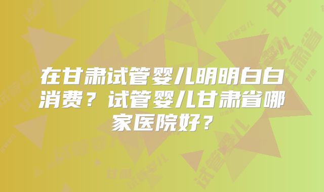在甘肃试管婴儿明明白白消费？试管婴儿甘肃省哪家医院好？