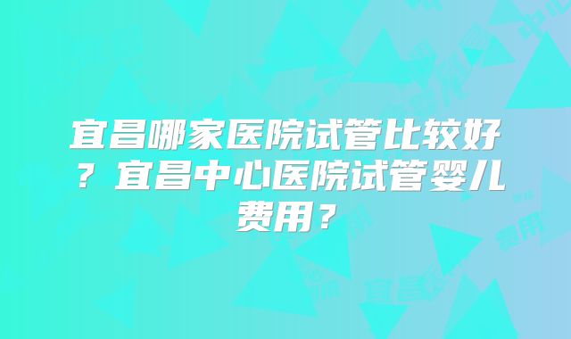 宜昌哪家医院试管比较好？宜昌中心医院试管婴儿费用？