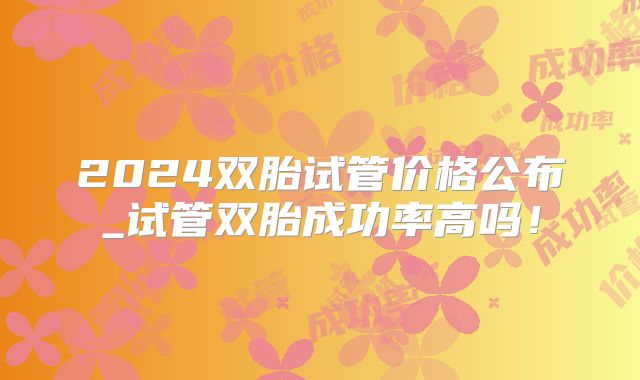 2024双胎试管价格公布_试管双胎成功率高吗!