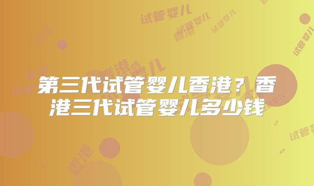 第三代试管婴儿香港?香港三代试管婴儿多少钱