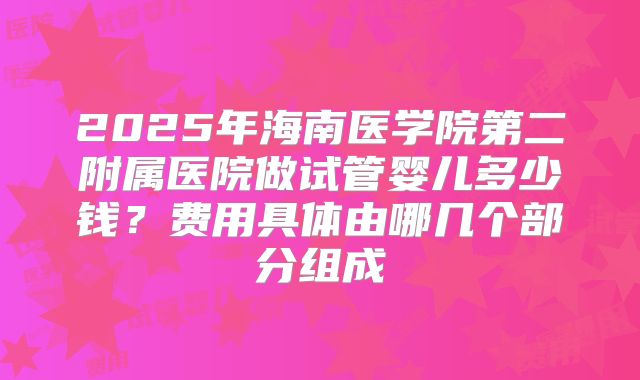 2025年海南医学院第二附属医院做试管婴儿多少钱？费用具体由哪几个部分组成