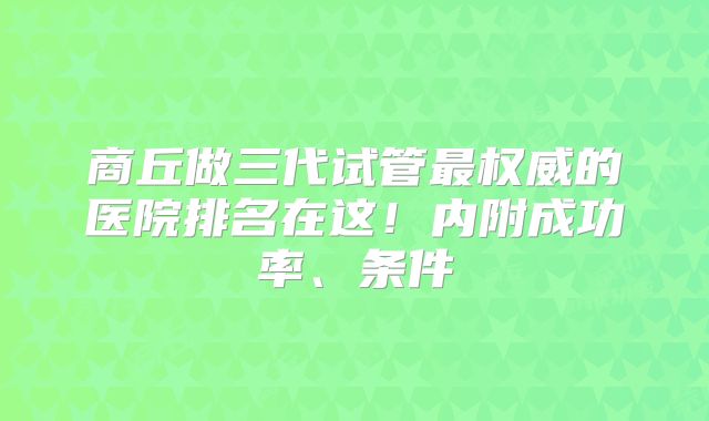商丘做三代试管最权威的医院排名在这!内附成功率、条件