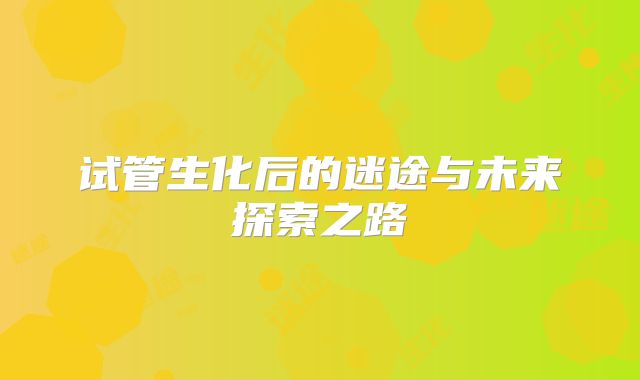 试管生化后的迷途与未来探索之路