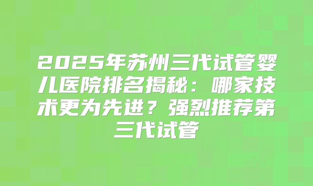 2025年苏州三代试管婴儿医院排名揭秘：哪家技术更为先进？强烈推荐第三代试管