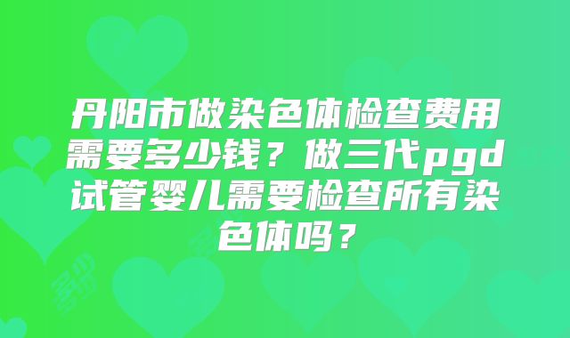 丹阳市做染色体检查费用需要多少钱?做三代pgd试管婴儿需要检查所有染色体吗?