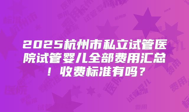 2025杭州市私立试管医院试管婴儿全部费用汇总!收费标准有吗?