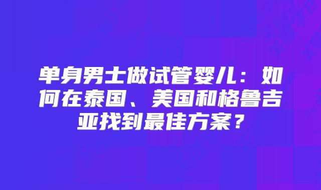 单身男士做试管婴儿:如何在泰国、美国和格鲁吉亚找到最佳方案?