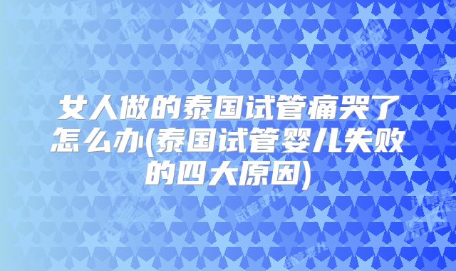 女人做的泰国试管痛哭了怎么办(泰国试管婴儿失败的四大原因)