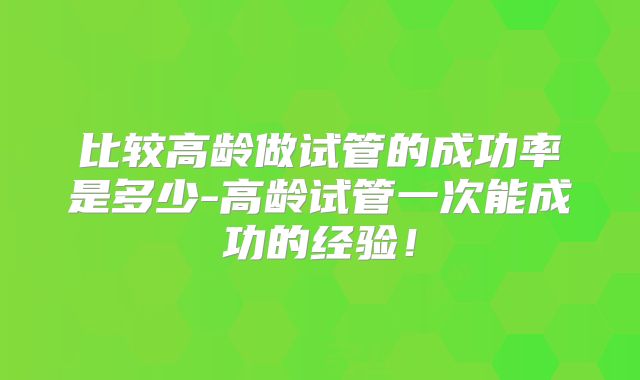 比较高龄做试管的成功率是多少-高龄试管一次能成功的经验!
