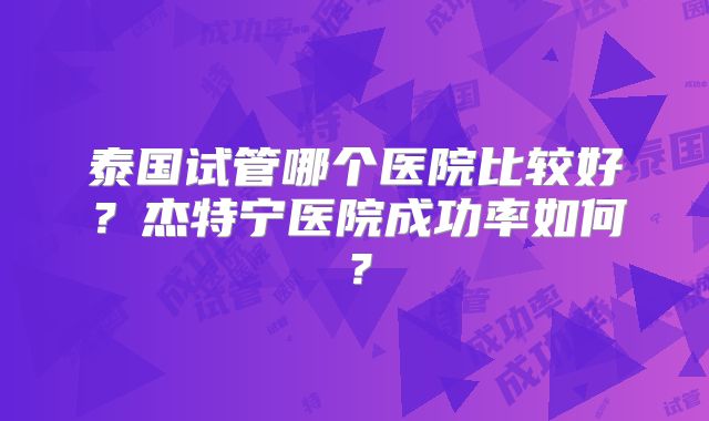 泰国试管哪个医院比较好？杰特宁医院成功率如何？