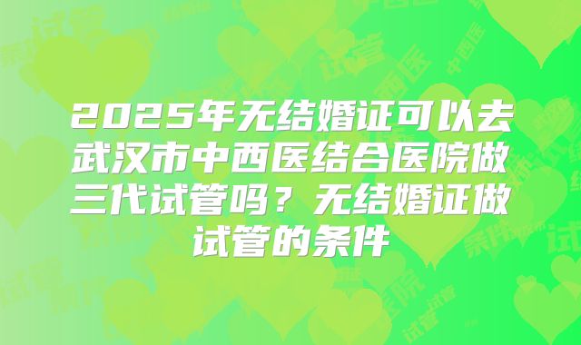 2025年无结婚证可以去武汉市中西医结合医院做三代试管吗？无结婚证做试管的条件