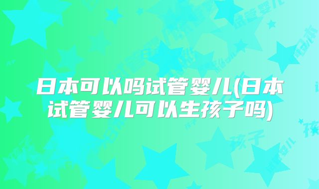 日本可以吗试管婴儿(日本试管婴儿可以生孩子吗)