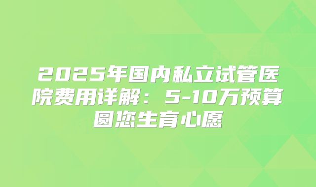 2025年国内私立试管医院费用详解：5-10万预算圆您生育心愿