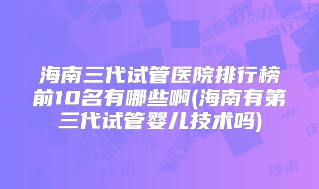 海南三代试管医院排行榜前10名有哪些啊(海南有第三代试管婴儿技术吗)
