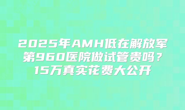 2025年AMH低在解放军第960医院做试管贵吗?15万真实花费大公开