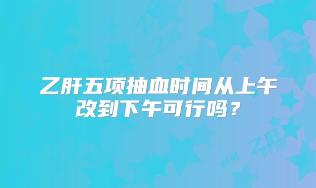 乙肝五项抽血时间从上午改到下午可行吗？