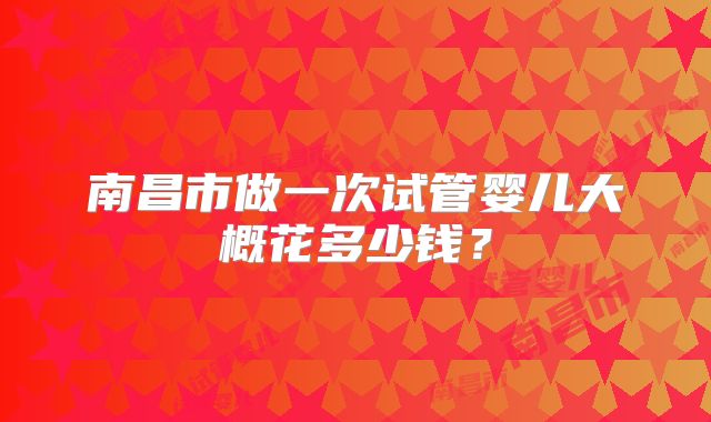 南昌市做一次试管婴儿大概花多少钱?
