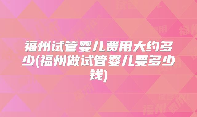 福州试管婴儿费用大约多少(福州做试管婴儿要多少钱)