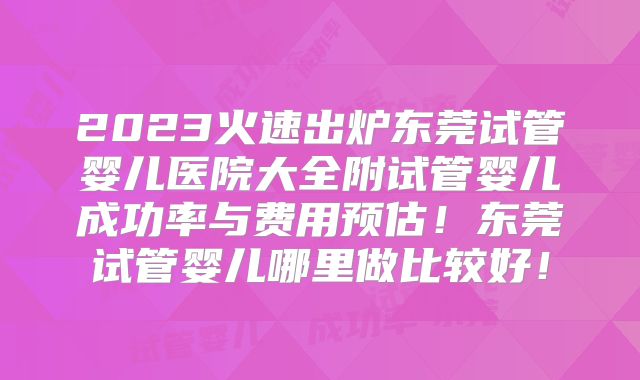 2023火速出炉东莞试管婴儿医院大全附试管婴儿成功率与费用预估！东莞试管婴儿哪里做比较好！