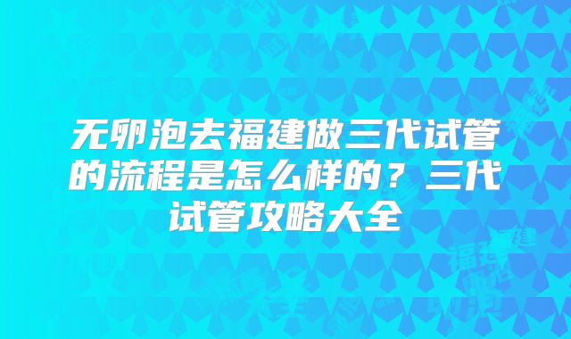 无卵泡去福建做三代试管的流程是怎么样的？三代试管攻略大全