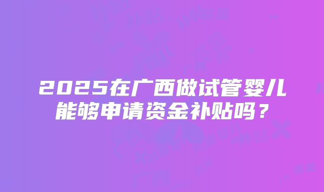 2025在广西做试管婴儿能够申请资金补贴吗?