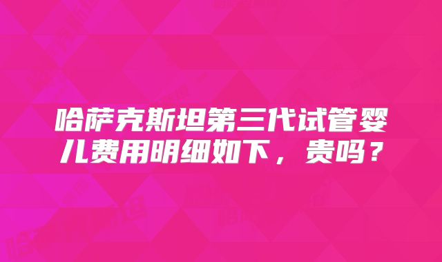 哈萨克斯坦第三代试管婴儿费用明细如下,贵吗?