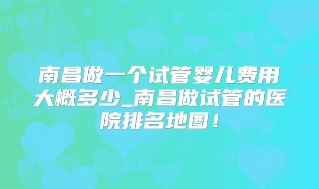南昌做一个试管婴儿费用大概多少_南昌做试管的医院排名地图!