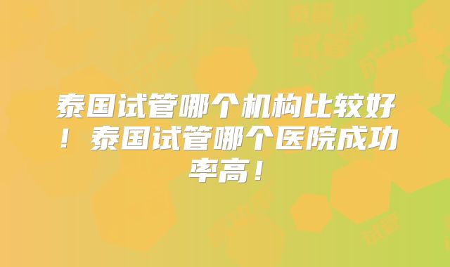 泰国试管哪个机构比较好！泰国试管哪个医院成功率高！