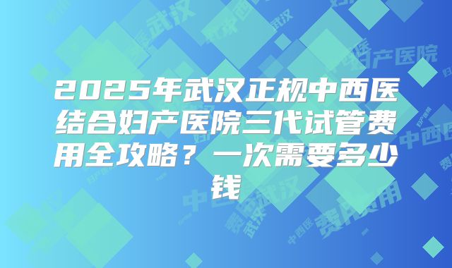 2025年武汉正规中西医结合妇产医院三代试管费用全攻略?一次需要多少钱