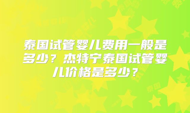 泰国试管婴儿费用一般是多少？杰特宁泰国试管婴儿价格是多少？