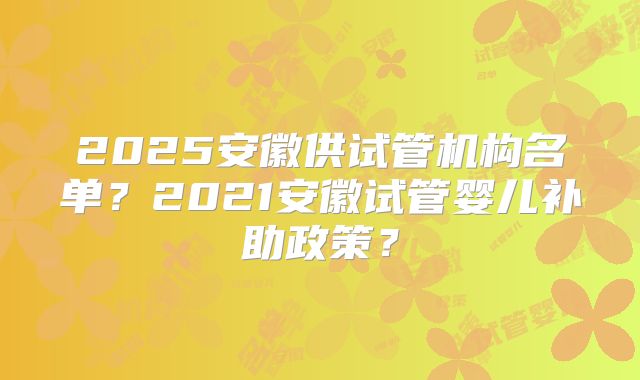 2025安徽供试管机构名单?2021安徽试管婴儿补助政策?