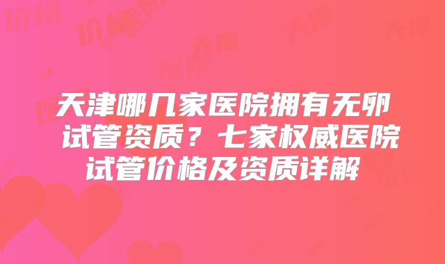 天津哪几家医院拥有无卵�试管资质？七家权威医院试管价格及资质详解