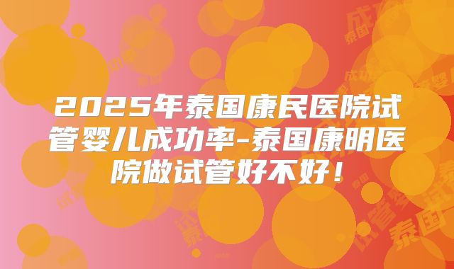2025年泰国康民医院试管婴儿成功率-泰国康明医院做试管好不好!