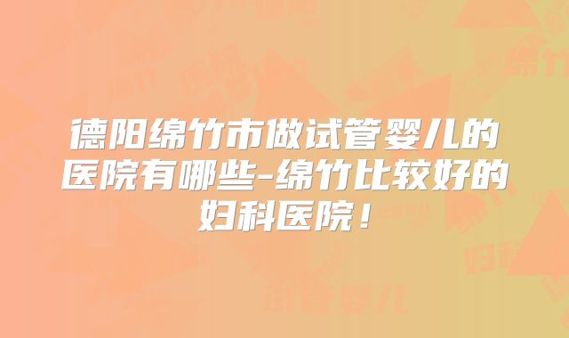 德阳绵竹市做试管婴儿的医院有哪些-绵竹比较好的妇科医院！