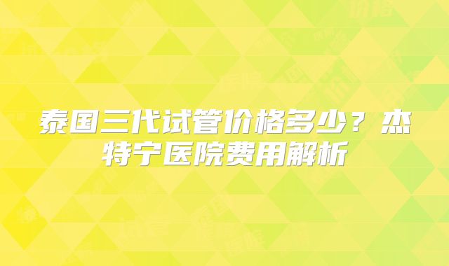 泰国三代试管价格多少？杰特宁医院费用解析