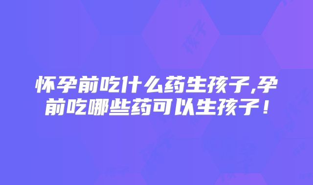 怀孕前吃什么药生孩子,孕前吃哪些药可以生孩子！
