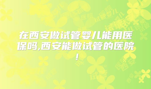 在西安做试管婴儿能用医保吗,西安能做试管的医院！