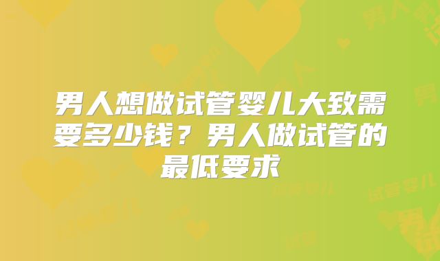 男人想做试管婴儿大致需要多少钱?男人做试管的最低要求