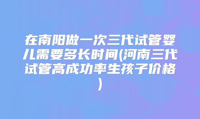 在南阳做一次三代试管婴儿需要多长时间(河南三代试管高成功率生孩子价格)