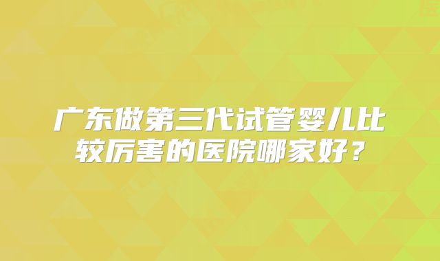 广东做第三代试管婴儿比较厉害的医院哪家好?